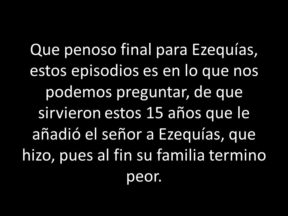 Que penoso final para Ezequías, estos episodios es en lo que nos podemos preguntar, de que sirvieron estos 15 años que le añadió el señor a Ezequías, que hizo, pues al fin su familia termino peor.