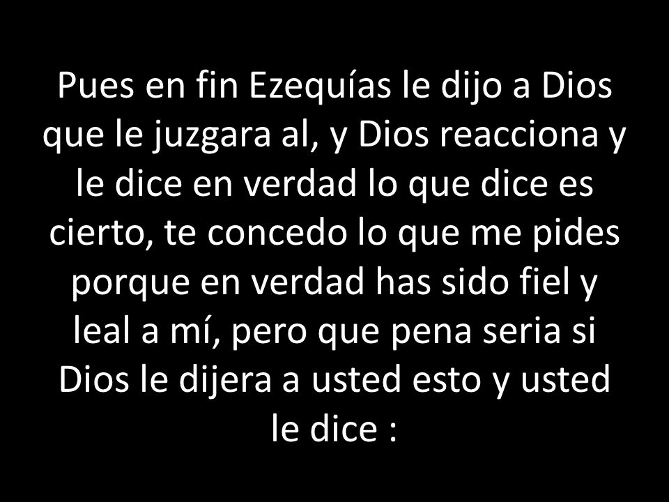 Pues en fin Ezequías le dijo a Dios que le juzgara al, y Dios reacciona y le dice en verdad lo que dice es cierto, te concedo lo que me pides porque en verdad has sido fiel y leal a mí, pero que pena seria si Dios le dijera a usted esto y usted le dice :