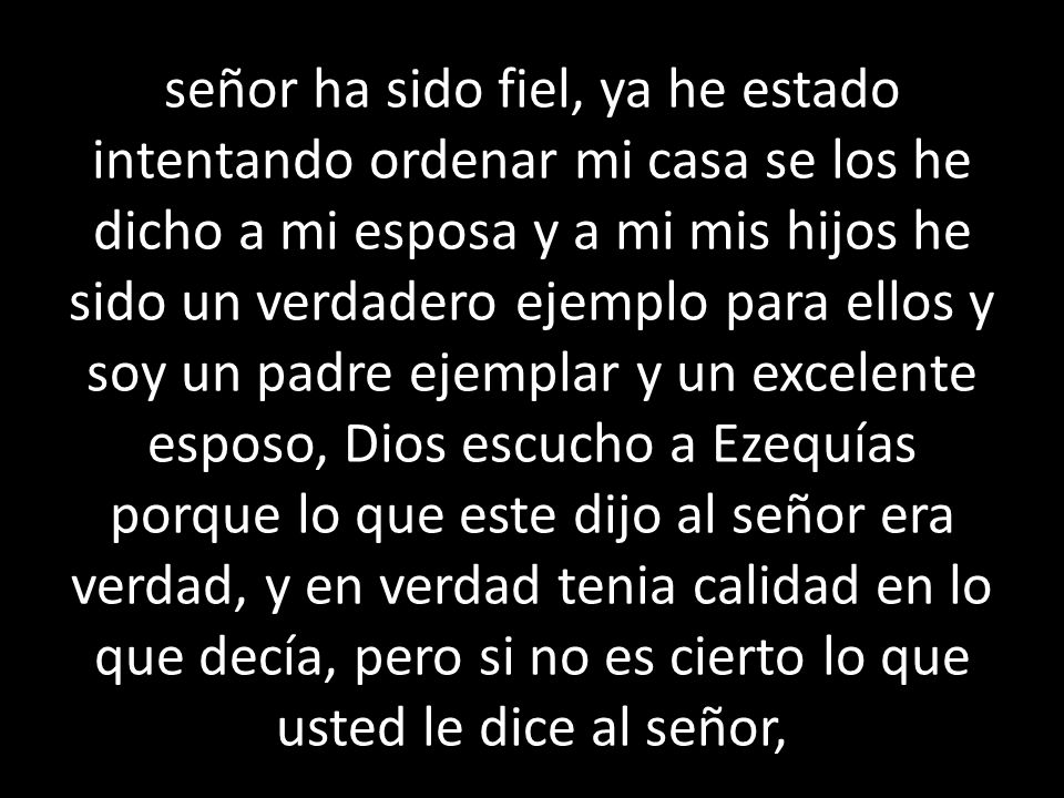 señor ha sido fiel, ya he estado intentando ordenar mi casa se los he dicho a mi esposa y a mi mis hijos he sido un verdadero ejemplo para ellos y soy un padre ejemplar y un excelente esposo, Dios escucho a Ezequías porque lo que este dijo al señor era verdad, y en verdad tenia calidad en lo que decía, pero si no es cierto lo que usted le dice al señor,
