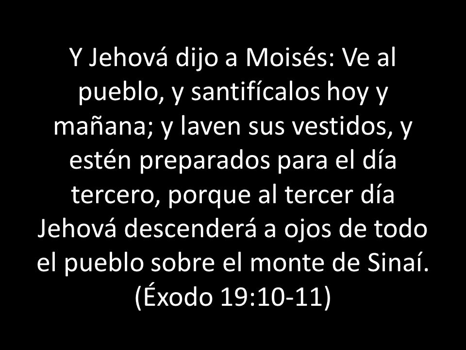 Y Jehová dijo a Moisés: Ve al pueblo, y santifícalos hoy y mañana; y laven sus vestidos, y estén preparados para el día tercero, porque al tercer día Jehová descenderá a ojos de todo el pueblo sobre el monte de Sinaí.