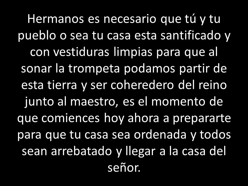 Hermanos es necesario que tú y tu pueblo o sea tu casa esta santificado y con vestiduras limpias para que al sonar la trompeta podamos partir de esta tierra y ser coheredero del reino junto al maestro, es el momento de que comiences hoy ahora a prepararte para que tu casa sea ordenada y todos sean arrebatado y llegar a la casa del señor.