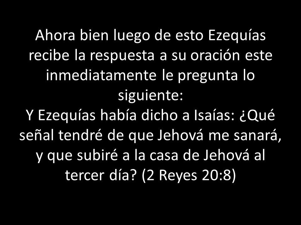 Ahora bien luego de esto Ezequías recibe la respuesta a su oración este inmediatamente le pregunta lo siguiente: Y Ezequías había dicho a Isaías: ¿Qué señal tendré de que Jehová me sanará, y que subiré a la casa de Jehová al tercer día (2 Reyes 20:8)
