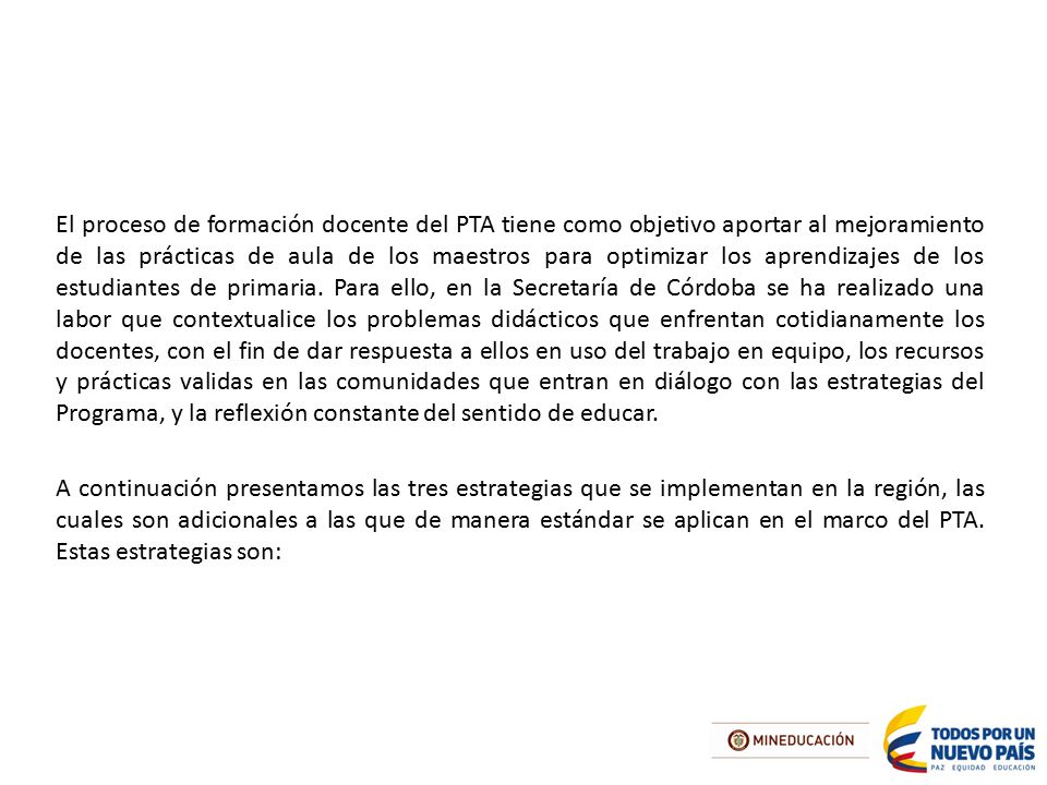 El proceso de formación docente del PTA tiene como objetivo aportar al mejoramiento de las prácticas de aula de los maestros para optimizar los aprendizajes de los estudiantes de primaria. Para ello, en la Secretaría de Córdoba se ha realizado una labor que contextualice los problemas didácticos que enfrentan cotidianamente los docentes, con el fin de dar respuesta a ellos en uso del trabajo en equipo, los recursos y prácticas validas en las comunidades que entran en diálogo con las estrategias del Programa, y la reflexión constante del sentido de educar.
