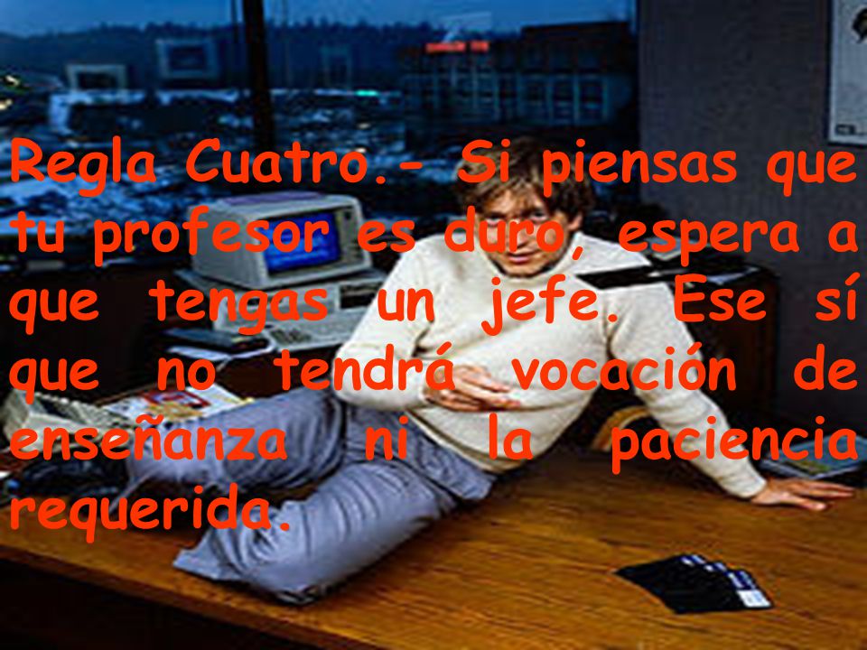 Regla Cuatro.- Si piensas que tu profesor es duro, espera a que tengas un jefe.