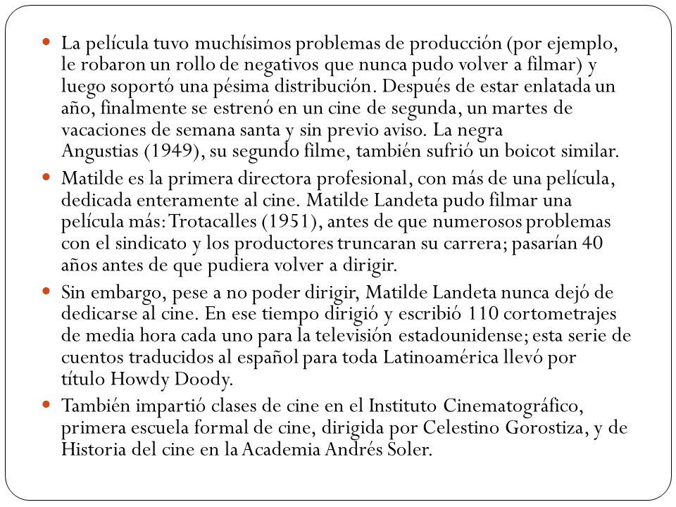 La película tuvo muchísimos problemas de producción (por ejemplo, le robaron un rollo de negativos que nunca pudo volver a filmar) y luego soportó una pésima distribución. Después de estar enlatada un año, finalmente se estrenó en un cine de segunda, un martes de vacaciones de semana santa y sin previo aviso. La negra Angustias (1949), su segundo filme, también sufrió un boicot similar.