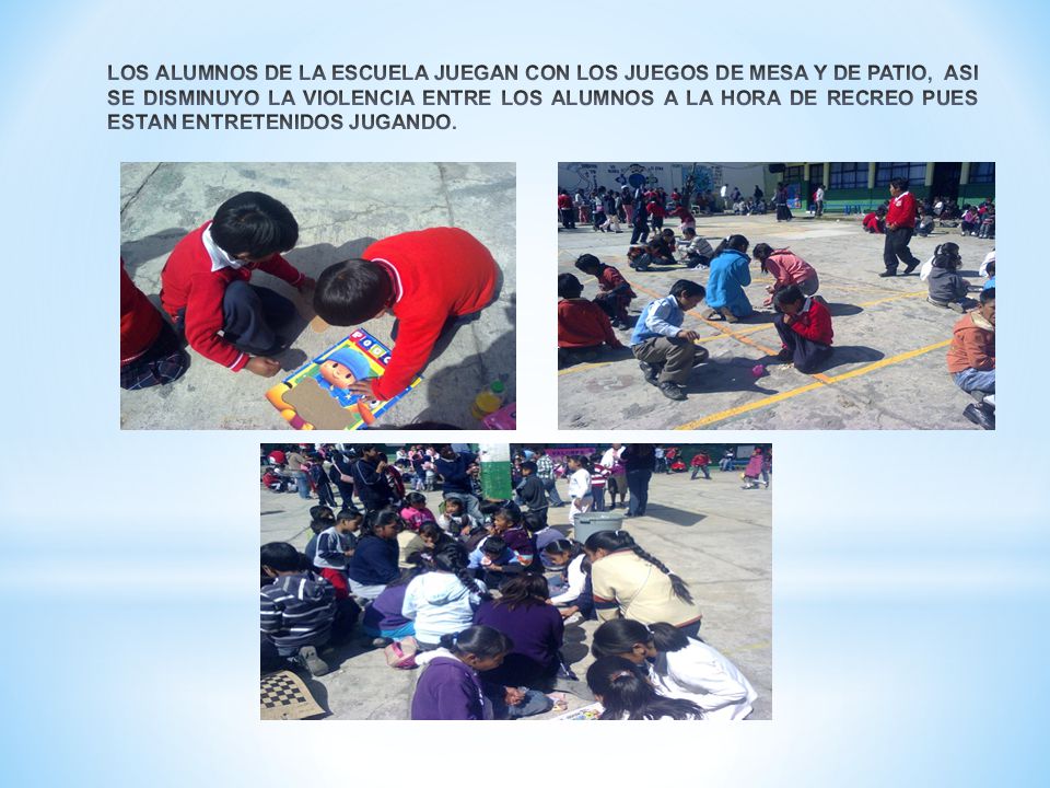 LOS ALUMNOS DE LA ESCUELA JUEGAN CON LOS JUEGOS DE MESA Y DE PATIO, ASI SE DISMINUYO LA VIOLENCIA ENTRE LOS ALUMNOS A LA HORA DE RECREO PUES ESTAN ENTRETENIDOS JUGANDO.