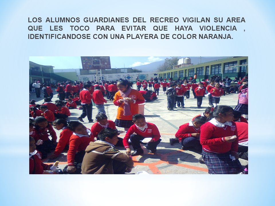 LOS ALUMNOS GUARDIANES DEL RECREO VIGILAN SU AREA QUE LES TOCO PARA EVITAR QUE HAYA VIOLENCIA , IDENTIFICANDOSE CON UNA PLAYERA DE COLOR NARANJA.
