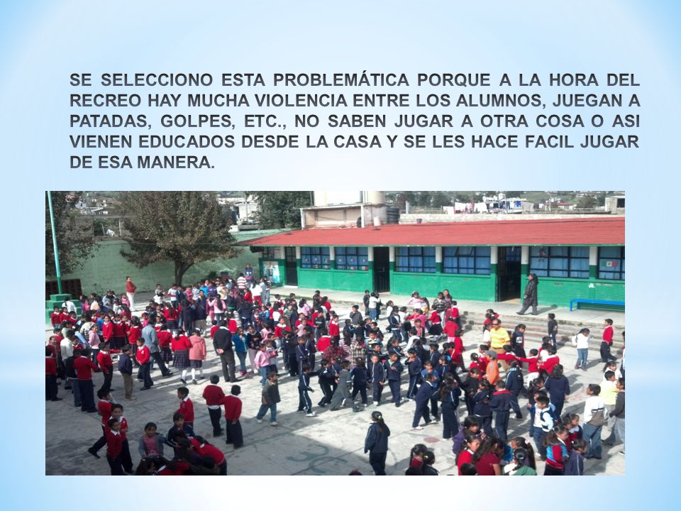 SE SELECCIONO ESTA PROBLEMÁTICA PORQUE A LA HORA DEL RECREO HAY MUCHA VIOLENCIA ENTRE LOS ALUMNOS, JUEGAN A PATADAS, GOLPES, ETC., NO SABEN JUGAR A OTRA COSA O ASI VIENEN EDUCADOS DESDE LA CASA Y SE LES HACE FACIL JUGAR DE ESA MANERA.