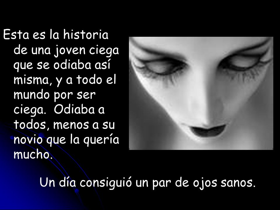 Esta es la historia de una joven ciega que se odiaba así misma, y a todo el mundo por ser ciega. Odiaba a todos, menos a su novio que la quería mucho.