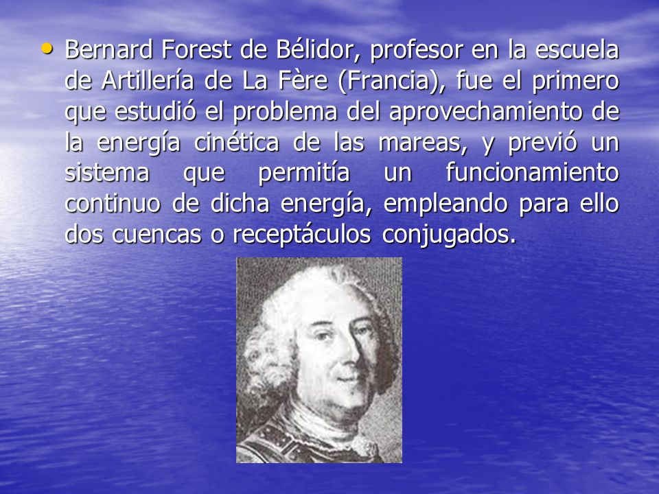 Bernard Forest de Bélidor, profesor en la escuela de Artillería de La Fère (Francia), fue el primero que estudió el problema del aprovechamiento de la energía cinética de las mareas, y previó un sistema que permitía un funcionamiento continuo de dicha energía, empleando para ello dos cuencas o receptáculos conjugados.