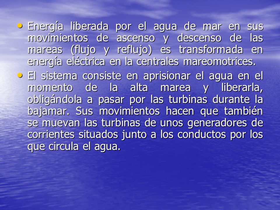 Energía liberada por el agua de mar en sus movimientos de ascenso y descenso de las mareas (flujo y reflujo) es transformada en energía eléctrica en la centrales mareomotrices.