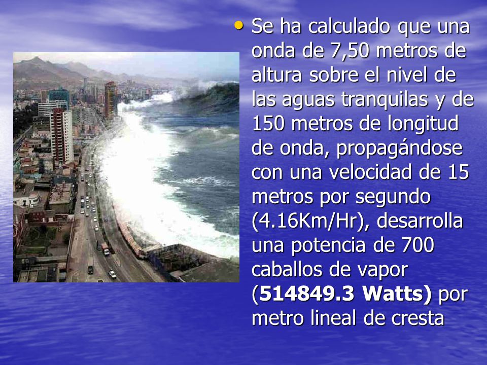 Se ha calculado que una onda de 7,50 metros de altura sobre el nivel de las aguas tranquilas y de 150 metros de longitud de onda, propagándose con una velocidad de 15 metros por segundo (4.16Km/Hr), desarrolla una potencia de 700 caballos de vapor ( Watts) por metro lineal de cresta