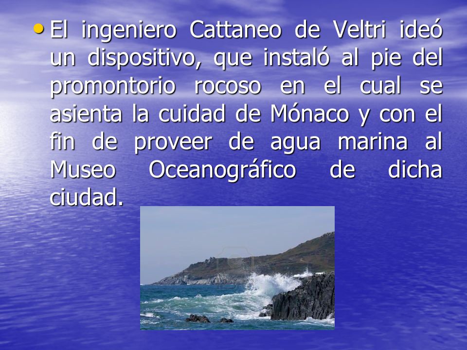 El ingeniero Cattaneo de Veltri ideó un dispositivo, que instaló al pie del promontorio rocoso en el cual se asienta la cuidad de Mónaco y con el fin de proveer de agua marina al Museo Oceanográfico de dicha ciudad.