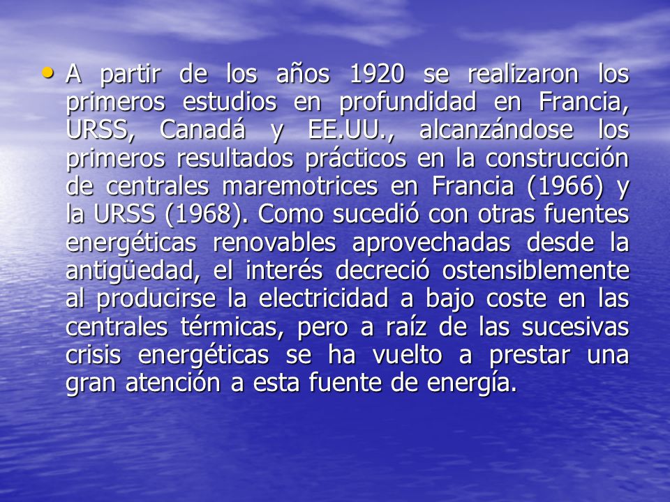 A partir de los años 1920 se realizaron los primeros estudios en profundidad en Francia, URSS, Canadá y EE.UU., alcanzándose los primeros resultados prácticos en la construcción de centrales maremotrices en Francia (1966) y la URSS (1968).