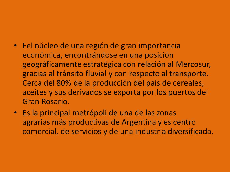 Eel núcleo de una región de gran importancia económica, encontrándose en una posición geográficamente estratégica con relación al Mercosur, gracias al tránsito fluvial y con respecto al transporte. Cerca del 80% de la producción del país de cereales, aceites y sus derivados se exporta por los puertos del Gran Rosario.