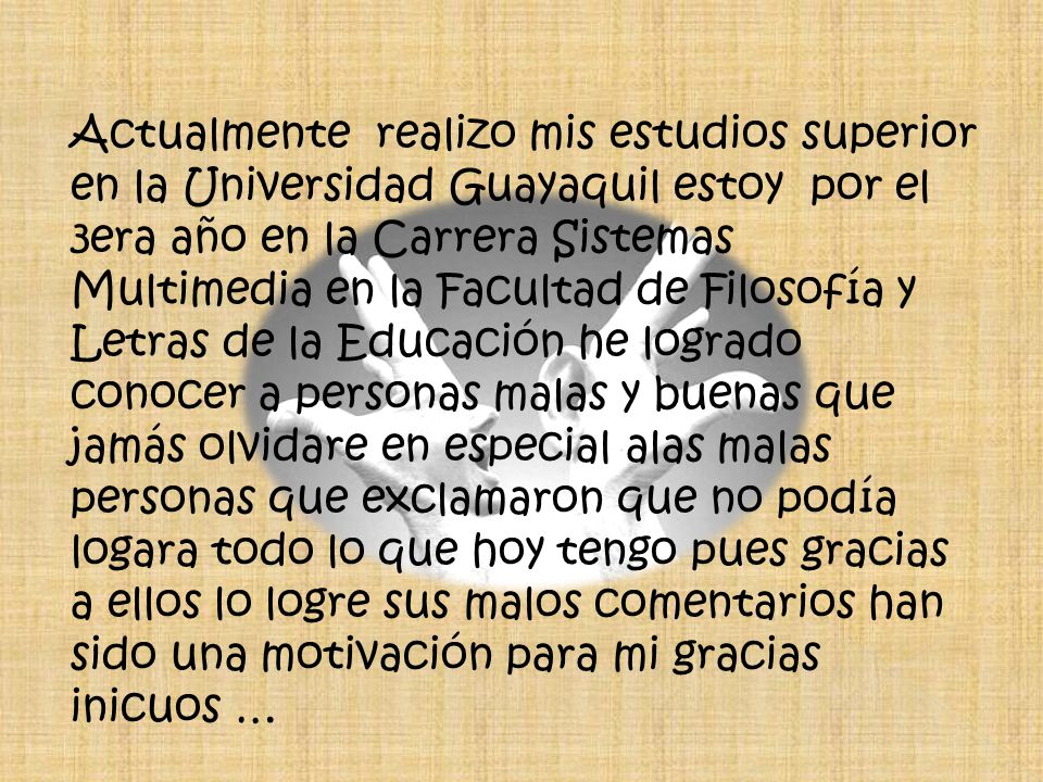 Actualmente realizo mis estudios superior en la Universidad Guayaquil estoy por el 3era año en la Carrera Sistemas Multimedia en la Facultad de Filosofía y Letras de la Educación he logrado conocer a personas malas y buenas que jamás olvidare en especial alas malas personas que exclamaron que no podía logara todo lo que hoy tengo pues gracias a ellos lo logre sus malos comentarios han sido una motivación para mi gracias inicuos …
