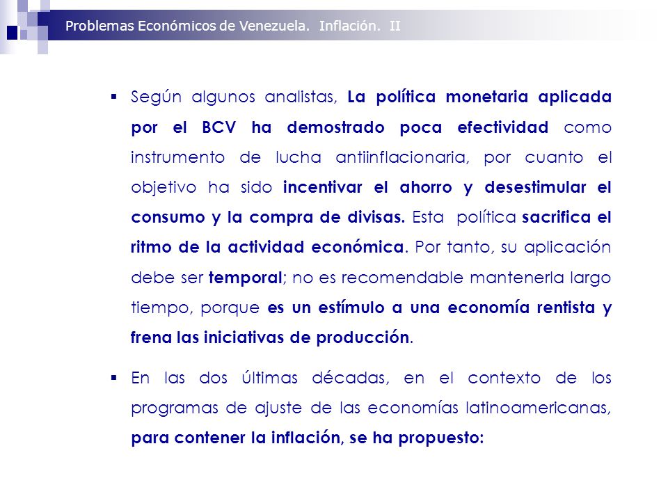 Según algunos analistas, La política monetaria aplicada por el BCV ha demostrado poca efectividad como instrumento de lucha antiinflacionaria, por cuanto el objetivo ha sido incentivar el ahorro y desestimular el consumo y la compra de divisas. Esta política sacrifica el ritmo de la actividad económica. Por tanto, su aplicación debe ser temporal; no es recomendable mantenerla largo tiempo, porque es un estímulo a una economía rentista y frena las iniciativas de producción.