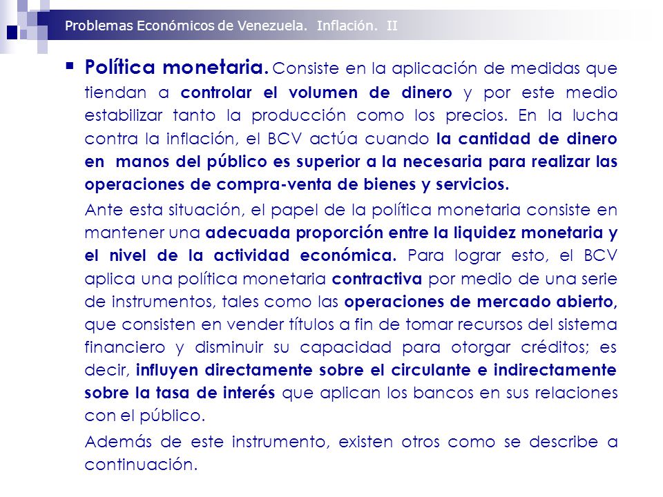 Política monetaria. Consiste en la aplicación de medidas que tiendan a controlar el volumen de dinero y por este medio estabilizar tanto la producción como los precios. En la lucha contra la inflación, el BCV actúa cuando la cantidad de dinero en manos del público es superior a la necesaria para realizar las operaciones de compra-venta de bienes y servicios.
