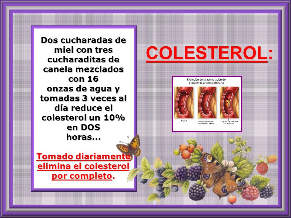 Dos cucharadas de miel con tres cucharaditas de canela mezclados con 16 onzas de agua y tomadas 3 veces al día reduce el colesterol un 10% en DOS horas... Tomado diariamente elimina el colesterol por completo.