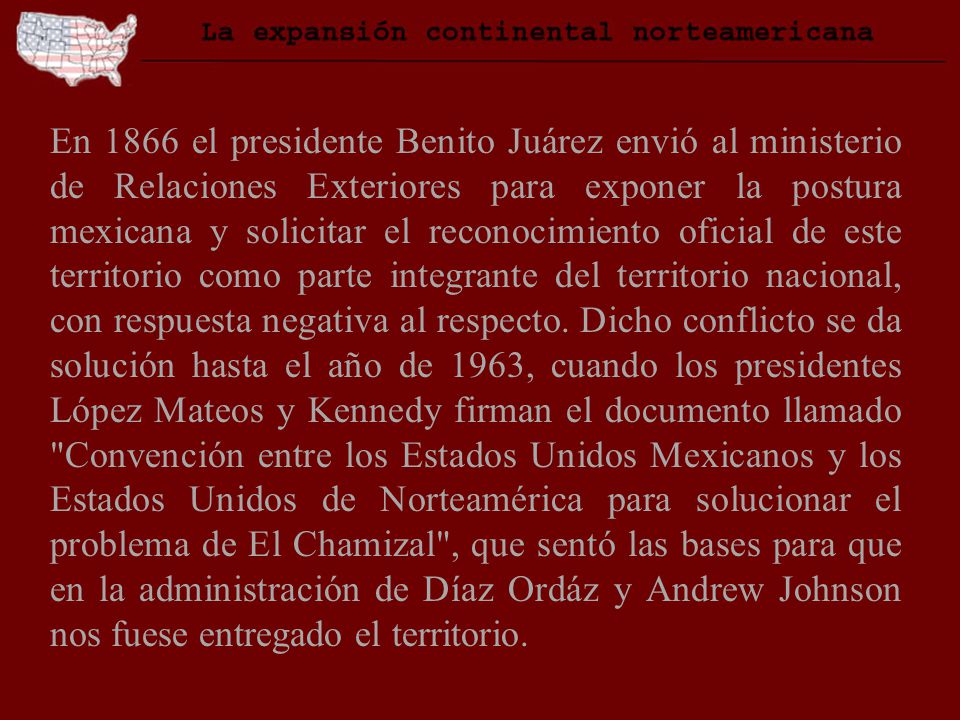 En 1866 el presidente Benito Juárez envió al ministerio de Relaciones Exteriores para exponer la postura mexicana y solicitar el reconocimiento oficial de este territorio como parte integrante del territorio nacional, con respuesta negativa al respecto.