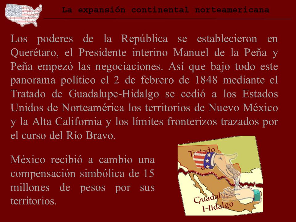 Los poderes de la República se establecieron en Querétaro, el Presidente interino Manuel de la Peña y Peña empezó las negociaciones. Así que bajo todo este panorama político el 2 de febrero de 1848 mediante el Tratado de Guadalupe-Hidalgo se cedió a los Estados Unidos de Norteamérica los territorios de Nuevo México y la Alta California y los límites fronterizos trazados por el curso del Río Bravo.
