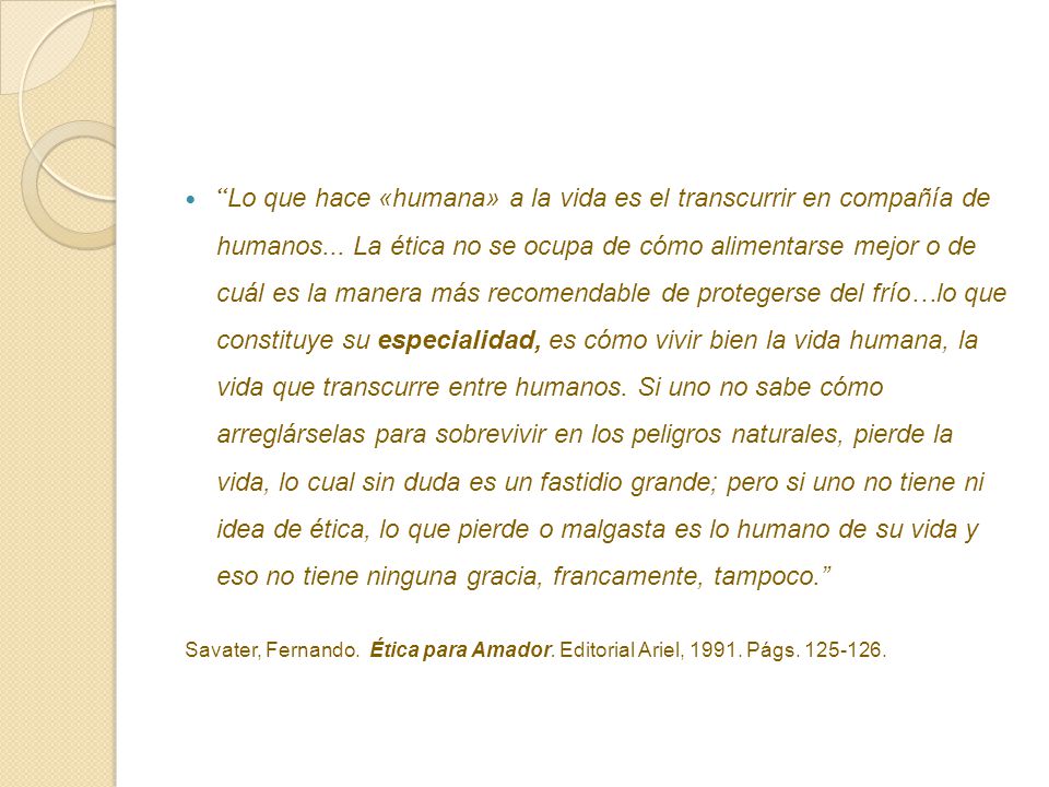 Lo que hace «humana» a la vida es el transcurrir en compañía de humanos... La ética no se ocupa de cómo alimentarse mejor o de cuál es la manera más recomendable de protegerse del frío…lo que constituye su especialidad, es cómo vivir bien la vida humana, la vida que transcurre entre humanos. Si uno no sabe cómo arreglárselas para sobrevivir en los peligros naturales, pierde la vida, lo cual sin duda es un fastidio grande; pero si uno no tiene ni idea de ética, lo que pierde o malgasta es lo humano de su vida y eso no tiene ninguna gracia, francamente, tampoco.