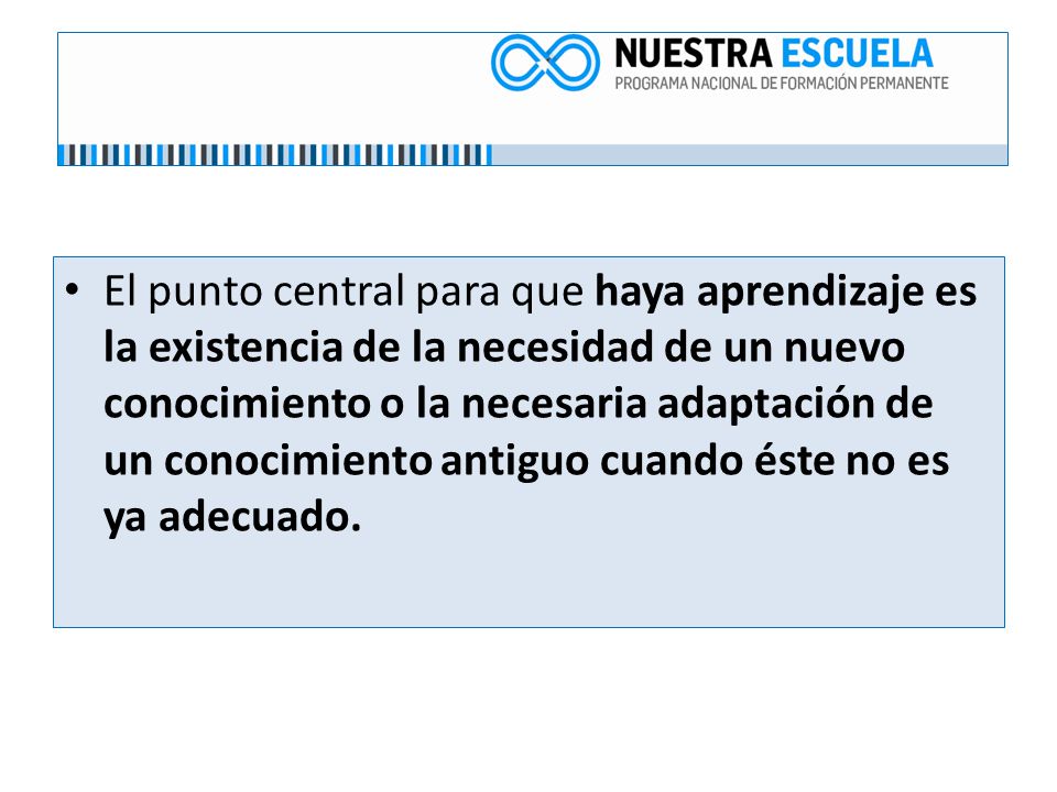 El punto central para que haya aprendizaje es la existencia de la necesidad de un nuevo conocimiento o la necesaria adaptación de un conocimiento antiguo cuando éste no es ya adecuado.