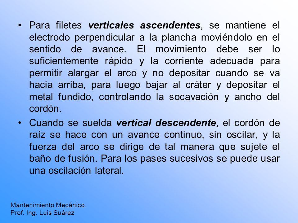 Para filetes verticales ascendentes, se mantiene el electrodo perpendicular a la plancha moviéndolo en el sentido de avance. El movimiento debe ser lo suficientemente rápido y la corriente adecuada para permitir alargar el arco y no depositar cuando se va hacia arriba, para luego bajar al cráter y depositar el metal fundido, controlando la socavación y ancho del cordón.