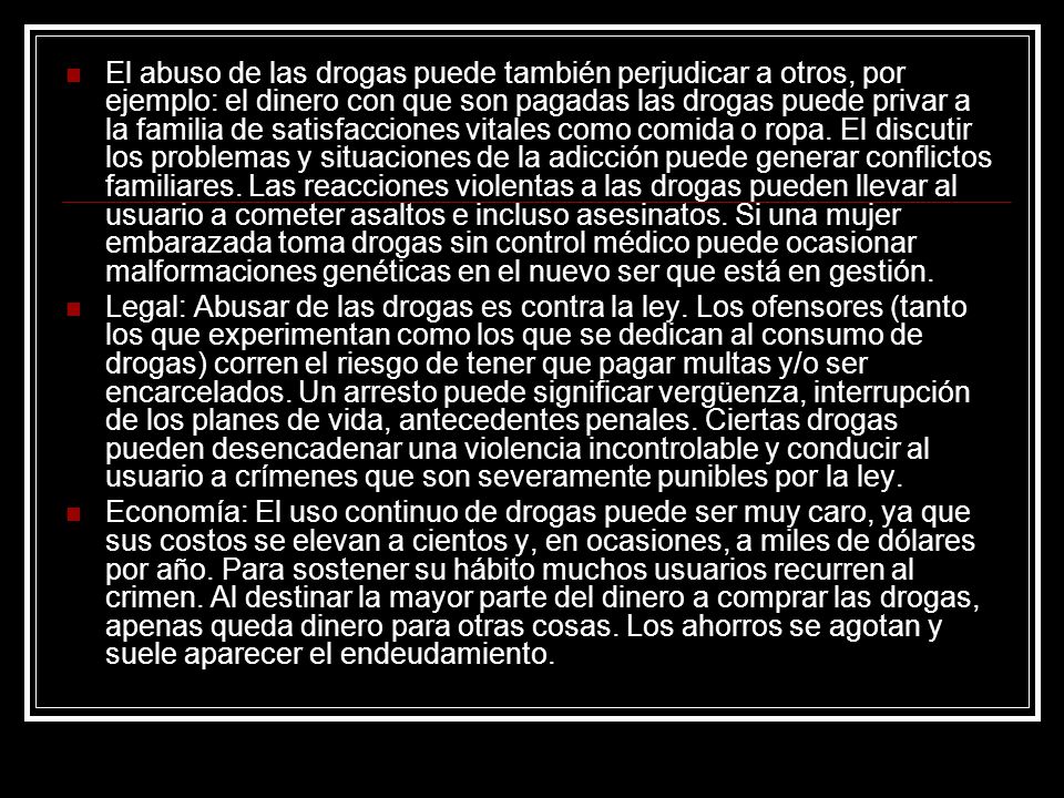 El abuso de las drogas puede también perjudicar a otros, por ejemplo: el dinero con que son pagadas las drogas puede privar a la familia de satisfacciones vitales como comida o ropa. El discutir los problemas y situaciones de la adicción puede generar conflictos familiares. Las reacciones violentas a las drogas pueden llevar al usuario a cometer asaltos e incluso asesinatos. Si una mujer embarazada toma drogas sin control médico puede ocasionar malformaciones genéticas en el nuevo ser que está en gestión.