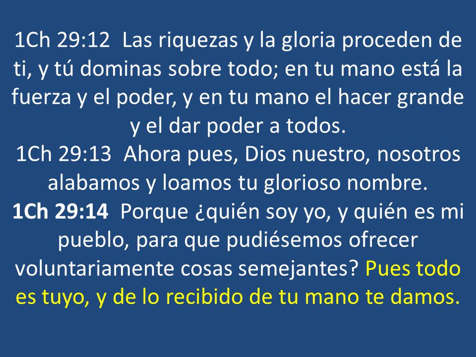 1Ch 29:12 Las riquezas y la gloria proceden de ti, y tú dominas sobre todo; en tu mano está la fuerza y el poder, y en tu mano el hacer grande y el dar poder a todos.