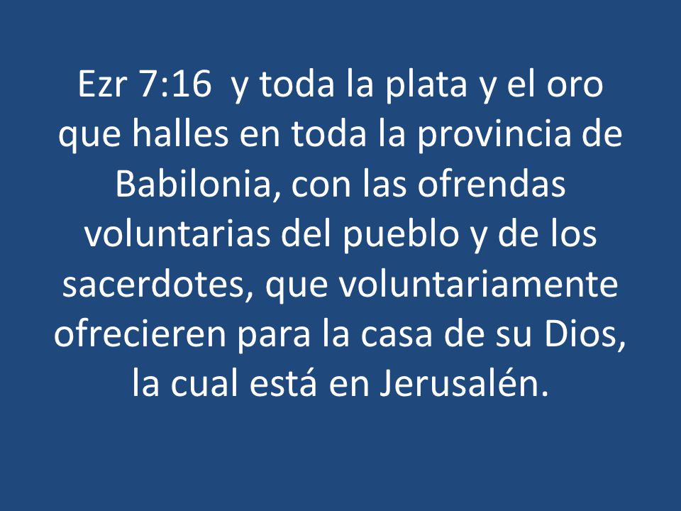 Ezr 7:16 y toda la plata y el oro que halles en toda la provincia de Babilonia, con las ofrendas voluntarias del pueblo y de los sacerdotes, que voluntariamente ofrecieren para la casa de su Dios, la cual está en Jerusalén.