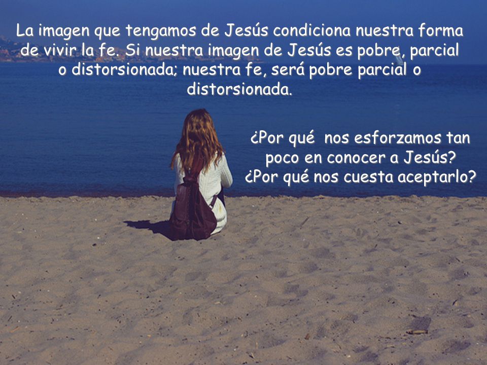La imagen que tengamos de Jesús condiciona nuestra forma de vivir la fe. Si nuestra imagen de Jesús es pobre, parcial o distorsionada; nuestra fe, será pobre parcial o distorsionada.