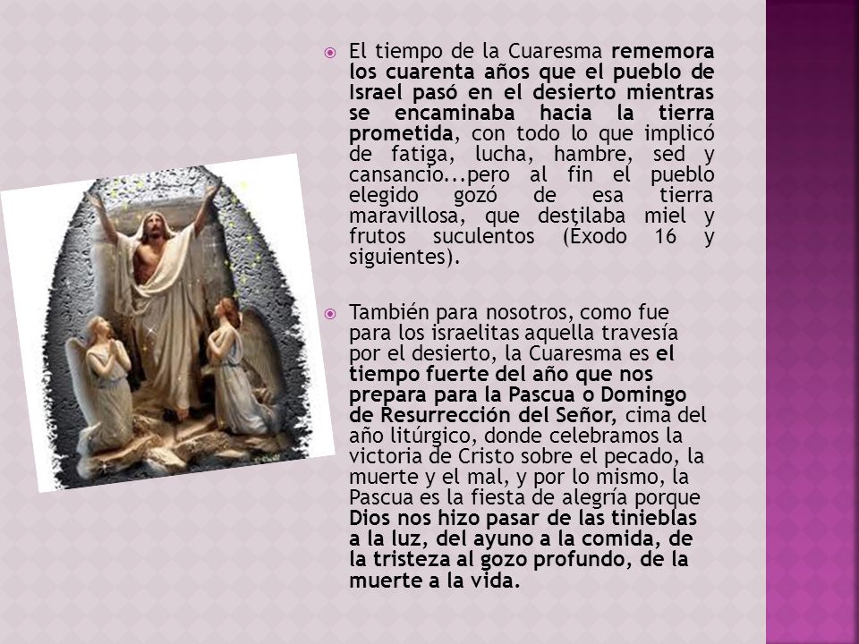 El tiempo de la Cuaresma rememora los cuarenta años que el pueblo de Israel pasó en el desierto mientras se encaminaba hacia la tierra prometida, con todo lo que implicó de fatiga, lucha, hambre, sed y cansancio...pero al fin el pueblo elegido gozó de esa tierra maravillosa, que destilaba miel y frutos suculentos (Éxodo 16 y siguientes).