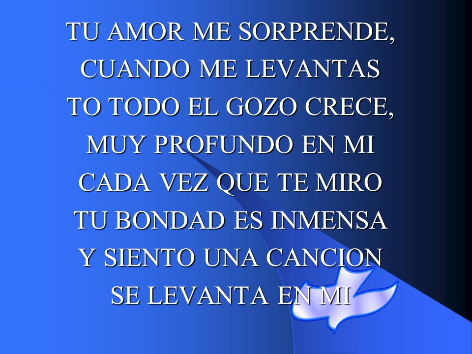 TU AMOR ME SORPRENDE, CUANDO ME LEVANTAS. TO TODO EL GOZO CRECE, MUY PROFUNDO EN MI. CADA VEZ QUE TE MIRO.