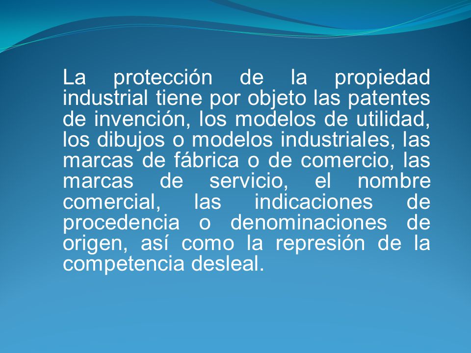 La protección de la propiedad industrial tiene por objeto las patentes de invención, los modelos de utilidad, los dibujos o modelos industriales, las marcas de fábrica o de comercio, las marcas de servicio, el nombre comercial, las indicaciones de procedencia o denominaciones de origen, así como la represión de la competencia desleal.
