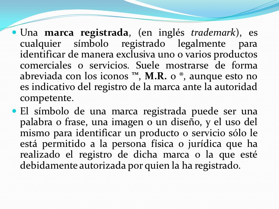 Una marca registrada, (en inglés trademark), es cualquier símbolo registrado legalmente para identificar de manera exclusiva uno o varios productos comerciales o servicios. Suele mostrarse de forma abreviada con los iconos ™, M.R. o ®, aunque esto no es indicativo del registro de la marca ante la autoridad competente.