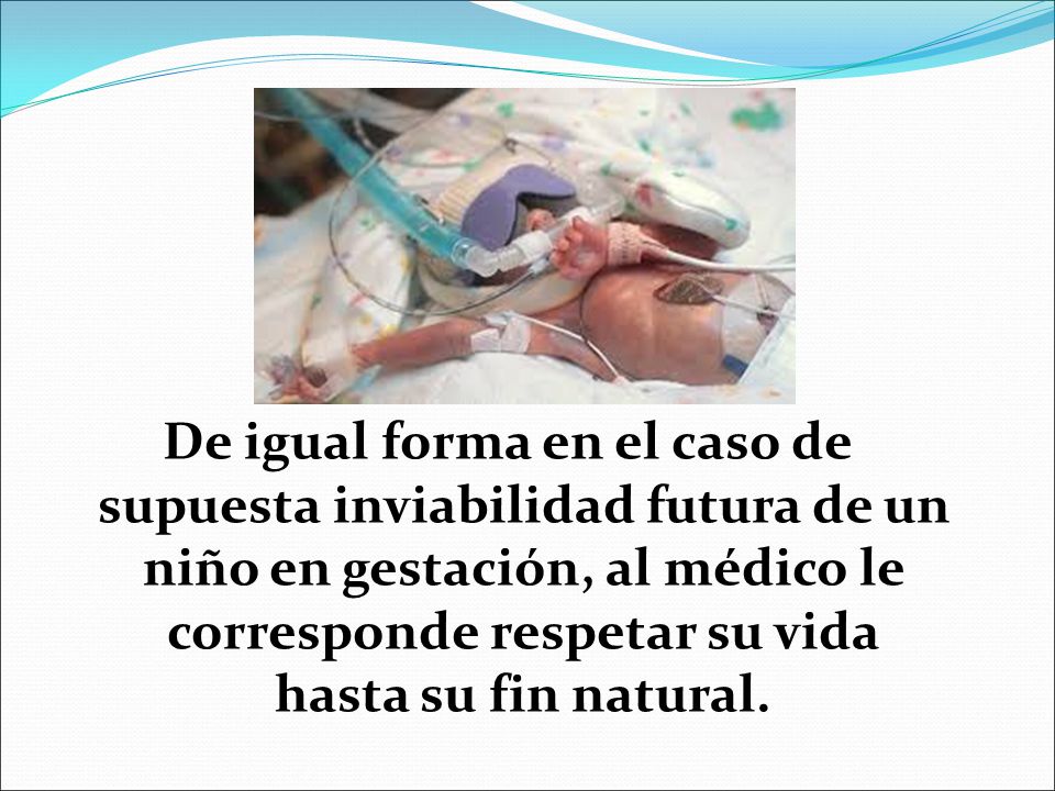 De igual forma en el caso de supuesta inviabilidad futura de un niño en gestación, al médico le corresponde respetar su vida hasta su fin natural.
