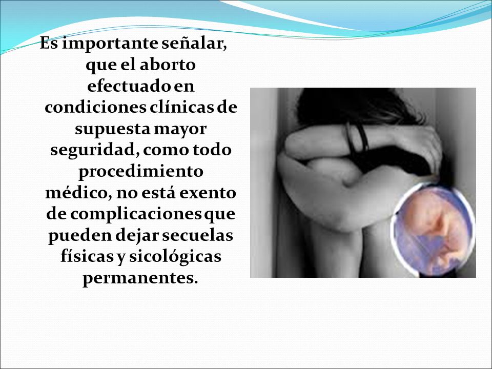 Es importante señalar, que el aborto efectuado en condiciones clínicas de supuesta mayor seguridad, como todo procedimiento médico, no está exento de complicaciones que pueden dejar secuelas físicas y sicológicas permanentes.