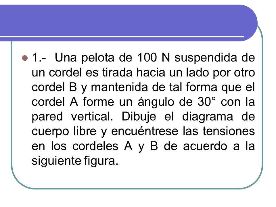 1.- Una pelota de 100 N suspendida de un cordel es tirada hacia un lado por otro cordel B y mantenida de tal forma que el cordel A forme un ángulo de 30° con la pared vertical.