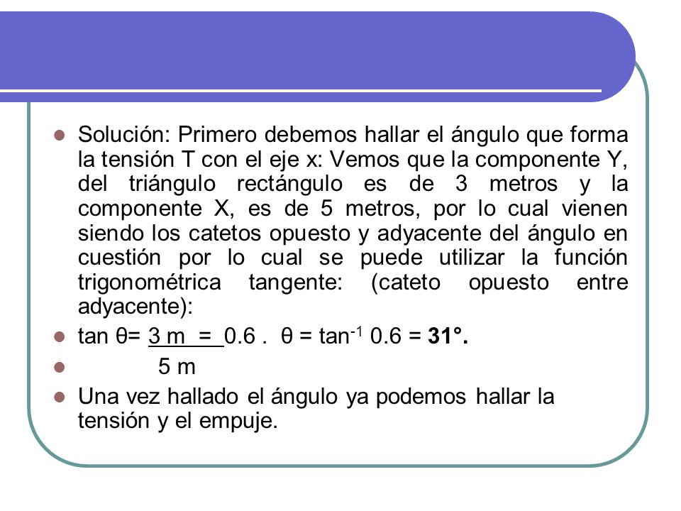Solución: Primero debemos hallar el ángulo que forma la tensión T con el eje x: Vemos que la componente Y, del triángulo rectángulo es de 3 metros y la componente X, es de 5 metros, por lo cual vienen siendo los catetos opuesto y adyacente del ángulo en cuestión por lo cual se puede utilizar la función trigonométrica tangente: (cateto opuesto entre adyacente):