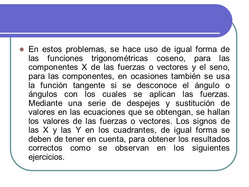 En estos problemas, se hace uso de igual forma de las funciones trigonométricas coseno, para las componentes X de las fuerzas o vectores y el seno, para las componentes, en ocasiones también se usa la función tangente si se desconoce el ángulo o ángulos con los cuales se aplican las fuerzas.