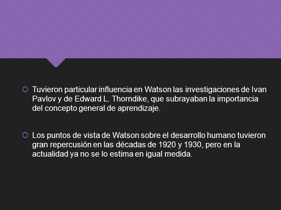 Tuvieron particular influencia en Watson las investigaciones de Ivan Pavlov y de Edward L. Thorndike, que subrayaban la importancia del concepto general de aprendizaje.