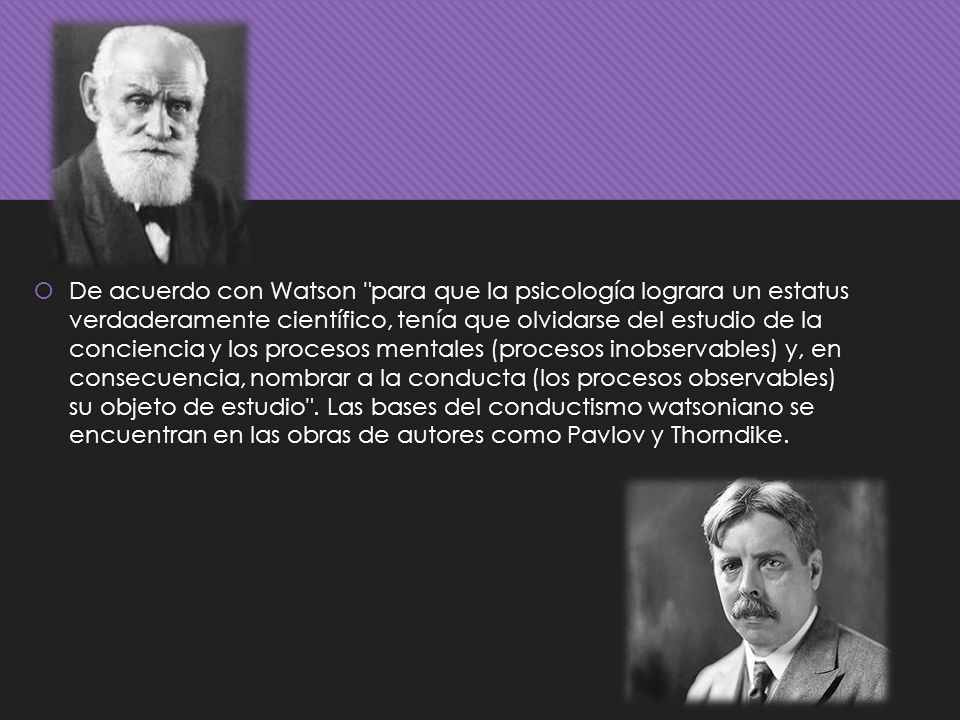 De acuerdo con Watson para que la psicología lograra un estatus verdaderamente científico, tenía que olvidarse del estudio de la conciencia y los procesos mentales (procesos inobservables) y, en consecuencia, nombrar a la conducta (los procesos observables) su objeto de estudio .