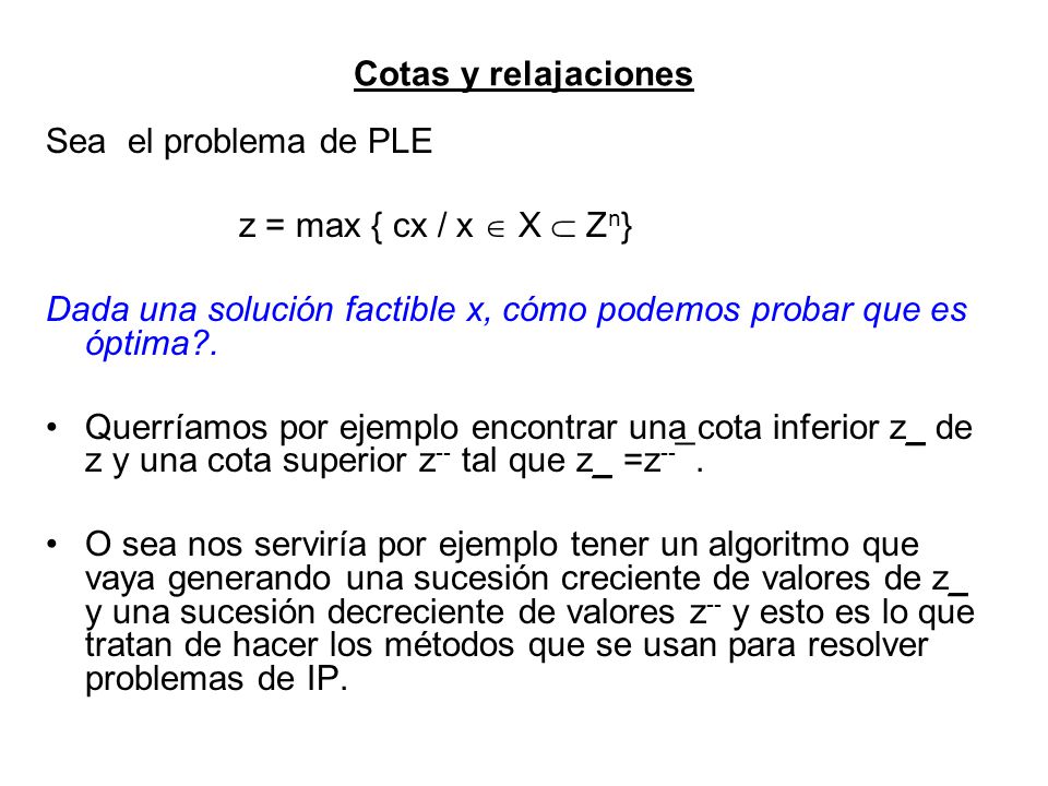Cotas y relajaciones Sea el problema de PLE. z = max { cx / x  X  Zn} Dada una solución factible x, cómo podemos probar que es óptima .