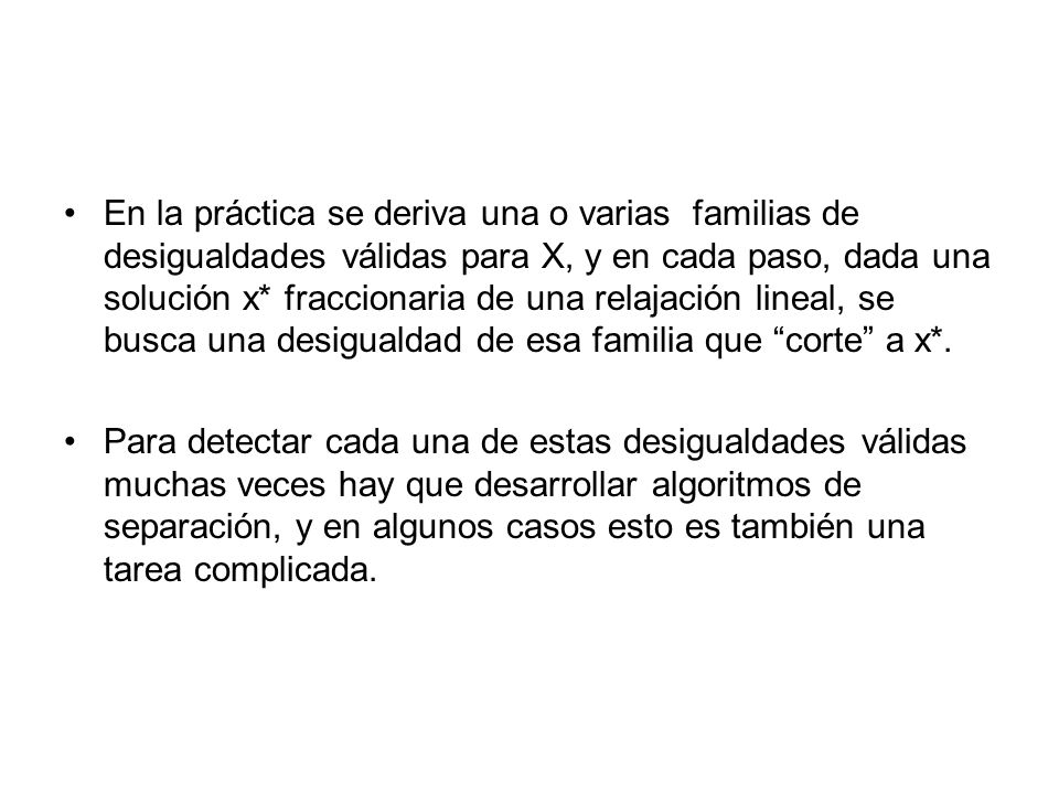 En la práctica se deriva una o varias familias de desigualdades válidas para X, y en cada paso, dada una solución x* fraccionaria de una relajación lineal, se busca una desigualdad de esa familia que corte a x*.