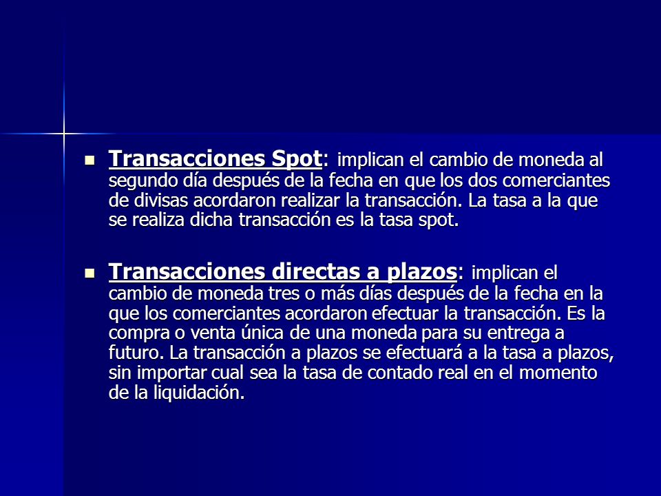 Transacciones Spot: implican el cambio de moneda al segundo día después de la fecha en que los dos comerciantes de divisas acordaron realizar la transacción. La tasa a la que se realiza dicha transacción es la tasa spot.