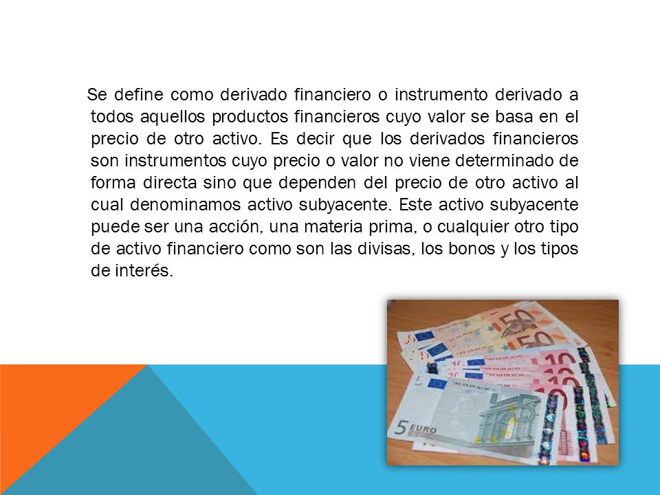 Se define como derivado financiero o instrumento derivado a todos aquellos productos financieros cuyo valor se basa en el precio de otro activo.