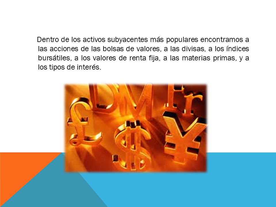 Dentro de los activos subyacentes más populares encontramos a las acciones de las bolsas de valores, a las divisas, a los índices bursátiles, a los valores de renta fija, a las materias primas, y a los tipos de interés.