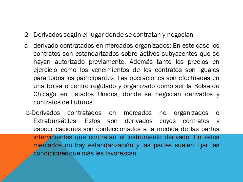 2- Derivados según el lugar donde se contratan y negocian a- derivado contratados en mercados organizados: En este caso los contratos son estandarizados sobre activos subyacentes que se hayan autorizado previamente.