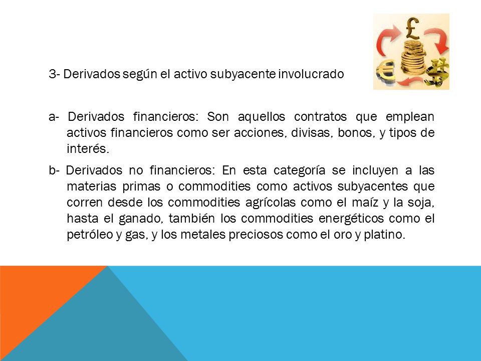 3- Derivados según el activo subyacente involucrado a- Derivados financieros: Son aquellos contratos que emplean activos financieros como ser acciones, divisas, bonos, y tipos de interés.